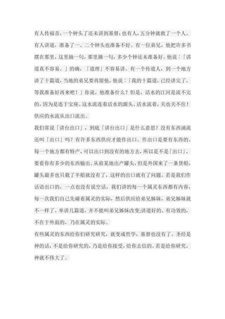 有人传福音，一个钟头了还未讲到基督；也有人，五分钟就救了一个人。 有人讲道，准备了一、二个钟头也准备不好。有一位弟兄，他把许多书 摆在那里，这里抽一句，那里摘一句，多少个钟还未准备好。他说︰「讲 道真不容易。」的确，「道理」不容易讲。有一个传道人，到一个地方 讲了十篇道，当地的弟兄要再留他，他说︰「我的十篇道，已经讲完了， 等我准备好再来吧！」你说，他准备什么？但是，活水的江河是流不完 的，因为是连于宝座。这水流连着活水的源头。活水流着，关也关不住！ 供应的水流从出口流出。 我们常说「讲台出口」，到底「讲台出口」是什么意思？没有东西涌流 还叫「出口」吗？有许多东西供应才能作出口。作出口是要有东西的。 每一个地方都有特产，可以出口到没有的地方去，所以是不是「出口」， 要看你有多少的东西输出。从前某地出产罐头，但是外国来了一条货船， 罐头最多也只载了半船就没有了，这样的出口就有了问题。若是我们作 话语出口的，一点也没有说空话，我们讲的每一个属灵东西都有内容， 每一次我们自己先碰着属灵的实际，然后供应给弟兄姊妹，弟兄姊妹就 不一样了。单讲几篇道，并不能叫弟兄姊妹改变;讲道好的、有功效的， 不在于外面的，乃在属灵的实际。 有些属灵的东西给你们研究研究，就变成哲学，基督也没有了。圣经是 神的话，不是给你研究的，乃是给你接受，给你去信的。若是给你研究， 神就不伟大了。  