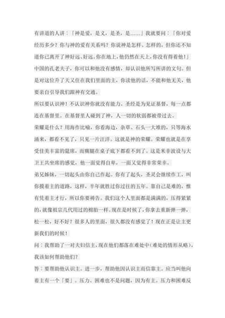 有讲道的人讲︰「神是爱，是义，是圣，是……」我就要问︰「你对爱 经历多少？你与神的爱有关系吗？你说神是怎样、怎样的，但你还不知 道你已离开了神好远、好远。你在地上，他仍然在天上，你没有得着他！」 中国的孔老夫子，你可以和他没有感情，却认识他所写所讲的文句。但 是对这位升了天又住在我们里面的主，你读他的话，不能和他无关，他 要亲自引导我们跟神有交通。 所以要认识神！不认识神你就没有能力。圣经是为见证基督，每一点都 连在基督里。在基督里人碰到了神，人一切的软弱都被带过去。 荣耀是什么？用海作比喻，你看海边，杂草、石头一大堆的，只等海水 涌来，都看不见了，只见一片汪洋。这就是神的荣耀。荣耀也就是在享 受佳美丰富的筵席，而瘸腿在桌子底下都看不到了。这是米非波设与大 卫王共坐席的感觉，他一面觉得自卑，一面又觉得非常荣幸。 弟兄姊妹，一切起头由你自己作起。你有了起头，圣灵会继续作工，叫 你摸着主的道路，这样，半年就胜过你过往的五年。靠自己是难的，惟 有凭着主才行，所以你要祷告。我们这个人里面都是满满的，压得紧紧 的，就像祖宗几代用过的棉胎一样。现在是时候了，你拿去重新弹一弹， 松一松，好不好？很多人的里面，很久都没有感觉了！现在正是让主更 新我们的时候！ 问︰我帮助了一对夫妇信主，现在他们都落在难处中（难处的情形从略）， 我该如何帮助他们？ 答︰要帮助他认识主。进一步，帮助他因认识主而信靠主。应当叫他向 着主有一个「要」。压力、困难也不是问题，因为有主。压力和困难反  