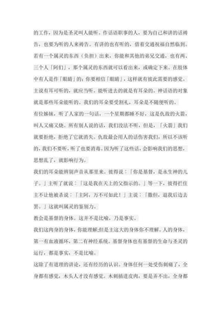 的工作，因为是圣灵叫人能听。作话语职事的人，要为自己和讲的话祷 告，也要为听的人来祷告。有讲的也有听的，借着交通祝福自然临到。 若有一个属灵的东西（负担）出来，你能和其他的弟兄交通，也有两、 三个人「阿们」，那个属灵的东西就可以看出来，或确定下来。在肢体 中有人是作「眼睛」的；你要相信「眼睛」，这样就有彼此需要的感觉。 主说有耳可听的，就应当听。能听进去的就是有耳朵的。神话语的对象 就是那些耳朵能听的。我们的耳朵要受割礼，耳朵是不随便听的。 有位姊妹，听了人家的一句话，一个星期都睡不好，这是仇敌的火箭， 叫人又痛又烧。所有别人说的话，我们没法不听，但是，「火箭」我们 就要拒绝，拒绝了它就消失。仇敌最会用人的话伤害我们，所以不该听 的，我们不要听，听了也要消毒。因为听了这些话，会影响我们的思想， 思想乱了，就影响行为。 我们的耳朵能辨别声音从那里来。彼得说︰「你是基督，是永生神的儿 子。」主听了就说︰「这是我在天上的父指示的。」等一下，彼得拦住 主不让他被杀说︰「主阿，万不可如此！」主说︰「撒但，退我后边去 罢。」这就叫属灵的鉴别力。 教会是基督的身体。这并不是比喻，乃是事实。 我们这肉身的身体，你能理解;但是主这大的身体你不理解。人的身体， 第一有血液循环，第二有神经系统。基督身体也有基督的生命与圣灵的 运行，都是事实，不是比喻。 这除了有道理的讲论，还有经历的认识。身体任何一处受伤刺痛了，全 身都有感觉，木头人才没有感觉。木刺插进皮肉，要是弄不出，全身都  