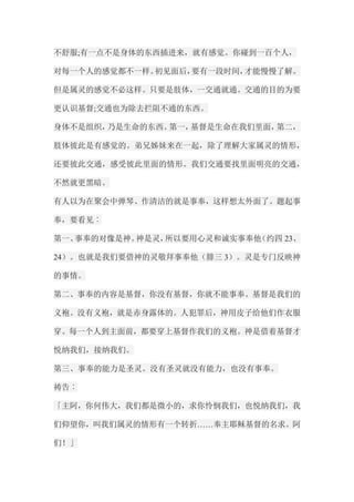 不舒服;有一点不是身体的东西插进来，就有感觉。你碰到一百个人， 对每一个人的感觉都不一样。初见面后，要有一段时间，才能慢慢了解。 但是属灵的感觉不必这样。只要是肢体，一交通就通。交通的目的为要 更认识基督;交通也为除去拦阻不通的东西。 身体不是组织，乃是生命的东西。第一，基督是生命在我们里面，第二， 肢体彼此是有感觉的。弟兄姊妹来在一起，除了理解大家属灵的情形， 还要彼此交通，感受彼此里面的情形。我们交通要找里面明亮的交通， 不然就更黑暗。 有人以为在聚会中弹琴、作清洁的就是事奉，这样想太外面了。题起事 奉，要看见︰ 第一、事奉的对像是神。神是灵，所以要用心灵和诚实事奉他（约四23、 24）。也就是我们要借神的灵敬拜事奉他（腓三3）。灵是专门反映神 的事情。 第二、事奉的内容是基督，你没有基督，你就不能事奉。基督是我们的 义袍。没有义袍，就是赤身露体的。人犯罪后，神用皮子给他们作衣服 穿。每一个人到主面前，都要穿上基督作我们的义袍。神是借着基督才 悦纳我们，接纳我们。 第三、事奉的能力是圣灵。没有圣灵就没有能力，也没有事奉。 祷告︰ 「主阿，你何伟大，我们都是微小的，求你怜悯我们，也悦纳我们，我 们仰望你，叫我们属灵的情形有一个转折……奉主耶稣基督的名求。阿 们！」  