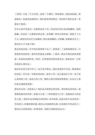 「身体」不是一个人作的，是每一个都作。神祝福你，就是祝福我；祝 福我们，也就是祝福你们。我们就是神的教会，直到如今我们还是一直 蒙这个恩典。 许多人因开布道会、办报纸而出了名。但是真正的生命是隐藏的。虽然 隐藏，但是有一天都要显明出来，真荣耀！神对以利亚说，他留下了七 千人，都是没有向巴力屈膝的。他们是隐藏的；不隐藏，就都被杀光了， 那还有七千人留下呢？ 教会是纯洁的，若不纯洁就要落下去了。彼得说︰「金银我都没有，只 把我所有的给你。我所有的就是主耶稣。」钱多，教会不属灵就容易堕 落，容易掉在陷阱里。钱多，自然要组织财务委员会，接着还有一大串 其他甚么委员会。 我们在这里不是不作工，也不是不聚会。我们是要持守生命，维持属灵 的实际。有生命，有属灵的实际，就有工作，反之就没有工作。对于甚 么是神的工作，或是人的工作，懂的人就分得清清楚楚的。在这点上我 们愈交通就愈清楚。 我们在这里，为着甚么？我们是为着教会的实际。要有教会的实际，就 要摸着属灵的实际。盖恩夫人说︰「神的建造与工作，是建筑在人的没 有上面。」我们在这里刚起头的时候，从外面看，这地方的人知识很多、 学问很大，好像很难征服，我们心里就感到为难。后来我们不管这些了， 我们从主所接受的、所领受的，就把它放胆的送出去。  