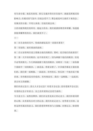 有生命分量，就是有浓度。把它交通并供应在信徒中，就能发挥属灵的 影响力。在属灵的气氛中，信徒会受不了；聚会就是叫人俯伏下来的会。 有属灵的分量，不用人来请，信徒们就会来。 主的名配得我们的所有。提起主的名，我们就感到尊贵和荣耀。每逢提 到他荣耀尊贵的名，我们就受不了。 十一 问︰在生命的经历中，伤痕的感觉是否一直留在那里？ 答︰有创伤，就有膏油的涂抹。 问︰启示录曾两次说主要擦去他们的眼泪，那时，是否他们仍流着泪？ 答︰那一天不再有眼泪，也不再有死亡，因为神擦干他们的眼泪。但是 不必等到那天，今天神就能擦干我们的眼泪。诗歌有一句说︰「求你擦 干我暗中一切的眼泪。」就是说，得着安慰了。许多痛苦都是主量给我 们的，我们要一面顺服，一面流泪。有些快乐，快乐到一个地步流下眼 泪来。有些眼泪是有价值的，有些则没有。我们一边顺服，一边流泪， 表示对主的感激。 我们在此记念主。甚么人才会记念？有爱才会记念，没有爱就不会记念。 有爱的记念才有意义，反之没有爱的记念是空虚的。 今天是主日，虽然没擘饼，我们在这里是真正的记念主。我们怀着同样 的心情，从里面发出对主的记念；我们在此记念主，也等着主回来。这 杯这饼有属灵的意义，我们借着饼和杯来与主接触，回想过去、盼望将 来。  