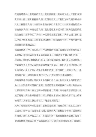 我们所遭遇的，若是神的管教，我们要顺服。要知道父母杖打我们和别 人打不一样，别人要打死我们，父母却有爱，打我们为叫我们作顺命的 儿女。神管教我们，一面不叫撒但在我们身上作工，一面要叫他的爱加 倍的临到我们。神肯定爱我们，我们是他重价买来的，因为我们的价值 是主自己。主舍命买了我们，神又借着主生了我们。从律法说，我们是 从律法下赎出来的，主用了生命的代价，赎我们归于神。神绝不会叫他 用重价买回来的丢失。 我们虽然离开神，回头以后，神仍然接纳我们，彷佛完全没有发生过甚 么事情；我们过去的罪都必丢在深海里。宝血是奇妙的，我们的罪── 过去的、现在的，都能洗净。但是，我们必须认罪。我们承认自己的罪， 神必赦免也必洗净，否则罪就仍然成为阻隔。「我们若认自己的罪，神 是信实的，是公义的，必要赦免我们的罪，洗净我们一切的不义。」我 们与神之间一切的间隔就都过去了，好像未发生过事情似的。 容易缠累我们的罪，里面来说是指我们的性情，外面来说是指我们的行 为。十字架是要对付我们里面，圣灵的管治要对付我们外面。外面向神 认罪还比较容易，意念方面的罪要拒绝，否则，给它存在于思想里，就 成了问题。我们若不拒绝罪，而让罪种在思想中，就要收那行为上败坏 的果子。人想甚么就会作甚么，这是很明显的。 此外，还要抵制外来的思想。思想若是散漫，没有关锁，就甚么人都可 以进来。要切记︰这是私家花园；说话的人，思想没有管理，话语就没 有力量。我们属神的人，不只有灵的东西，也要有健康的思想，还要有 健康的情感和意志。精神病的起因之一，是对感情没有管理。哭有时，  