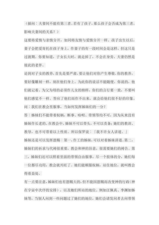 （插问︰夫妻间不能有第三者。若有了孩子，那么孩子会否成为第三者， 影响夫妻间的关系？） 这要将爱情与亲情分开，如同将友情与爱情分开一样。孩子出生以后， 妻子会把爱寄托在孩子身上，作妻子的有一段时间会是这样，但这只是 过渡期。你要知道，子女长大时，就走掉了，不会在身旁，夫妻仍然是 彼此的老伴。 论到对子女的教养，首先是要严肃，要让他们对你产生尊敬。你的教养， 要好像雕刻一样，刻在他们身上。为此你的说话不能随便。你说的，他 们就记着。为父为母的必须作儿女的榜样，你们的言行要一致，不要叫 他们感觉不一样。答应了他们而作不出来，就会给他们很不好的印象。 问︰我们在教会里服事，当如何发挥姊妹们的一分？ 答︰姊妹们不能带着权柄，断事、吩咐、带领等均不可，因为从来没有 姊妹作长老的。在教会中，姊妹不可以带头，不可以责备；她们的教训、 教导，也不可带着以上性质。所以保罗说︰「我不许女人讲道。」 姊妹还是可以发挥恩赐︰第一，作工的姊妹，可以对着姊妹讲道。第二， 姊妹们的祈求与代祷很重要，教会和神的旨意，很需要她们的祷告。第 三，姊妹们还可以照着里面的带领自由服事，尽一个肢体的分，她们每 一位都尽功用，教会就兴旺了。她们能顺服权柄，站住地位，就叫教会 得着益处。 有一点要注意，姊妹们也有恩赐大的，但不能因恩赐而改变神的行政（神 在宇宙中次序的安排），以及她们所站的地位。例如汪佩真、李渊如姊 妹等，当别人问到一些问题过了她们的地位，她们会请发问者去问带领  