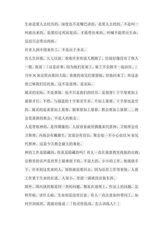 生命是要人去经历的，深度也不是嘴巴讲的，是要人去挖的。不是叫一 叫就出来的，是要经过死而复活，才能带出来的。叫喊不能带出生命， 反而只会带出肉体。 许多人到中国来作工，不是出于圣灵。 有人告诉我，九七以前，香港许多传道人都跑了，信徒好像没有了牧人 一般。我说︰「这是好事，因为他们是雇工，雇工不会跟羊一起站住。」 当年N弟兄坚决要回大陆，香港的弟兄们要留他，但他回来了。单这态 度已够我们信托他。这不是道理，是实际。 属灵的实际，不是事情，也不只是我们的经历，是基督！十字架要加上 基督才行，不然，与强盗的十字架差不多。不加上基督，十字架也是空 的。属灵的追求要加上基督，服事要加上基督，教会要加上基督……教 会是基督的教会，不是人的教会。 人是背叛神的，是拜偶像的，人很容易就用偶像来代替神，卫斯理会有 卫斯理，内地会有戴德生，宣道会有宣信，聚会处一不小心也以N弟兄 代替神。这是今天教会最大的难处。 神的工作是隐藏的，你真是隐藏的吗？有人一直在基督教里找他的出路。 宗教里的名声是世界上最难放下的。不说大的，小小的工作，他就放不 下。许多到这里来的人，很快就说要回去，因为还有工作等着他。人看 工作重于生命的长进。人很小，里面一满就没法装东西。 国外、国内谈的都是同一类的问题，都是在道理上、作法上的问题，怎 样作啦，讲什么啦，生命却是没有注意。有人一直注意如何带同工，如 何开训练班，我就对他说︰「你灵性低浅，怎么训练人？」  