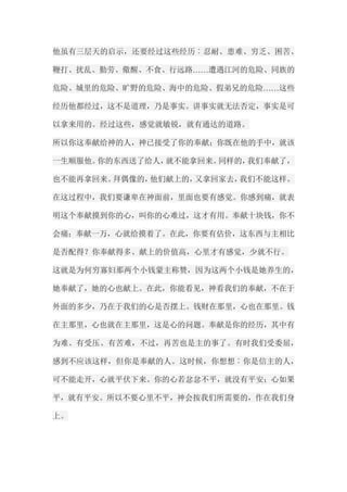 他虽有三层天的启示，还要经过这些经历︰忍耐、患难、穷乏、困苦、 鞭打、扰乱、勤劳、儆醒、不食、行远路……遭遇江河的危险、同族的 危险、城里的危险、旷野的危险、海中的危险、假弟兄的危险……这些 经历他都经过，这不是道理，乃是事实。讲事实就无法否定，事实是可 以拿来用的。经过这些，感觉就敏锐，就有通达的道路。 所以你这奉献给神的人，神已接受了你的奉献；你既在他的手中，就该 一生顺服他。你的东西送了给人，就不能拿回来。同样的，我们奉献了， 也不能再拿回来。拜偶像的，他们献上的，又拿回家去，我们不能这样。 在这过程中，我们要谦卑在神面前，里面也要有感觉。你感到痛，就表 明这个奉献摸到你的心，叫你的心难过，这才有用。奉献十块钱，你不 会痛；奉献一万，心就给摸着了。在此，你要有估价，这东西与主相比 是否配得？你奉献得多、献上的价值高，心里才有感觉，少就不行。 这就是为何穷寡妇那两个小钱蒙主称赞，因为这两个小钱是她养生的， 她奉献了，她的心也献上。在此，你能看见，神看我们的奉献，不在于 外面的多少，乃在于我们的心是否摆上。钱财在那里，心也在那里。钱 在主那里，心也就在主那里，这是心的问题。奉献是你的经历，其中有 为难、有受压、有苦难，不过，再苦也是主的事了。有时我们受委屈， 感到不应该这样，但你是奉献的人。这时候，你想想︰你是信主的人， 可不能走开，心就平伏下来。你的心若忿忿不平，就没有平安；心如果 平，就有平安。所以不要心里不平，神会按我们所需要的，作在我们身 上。  