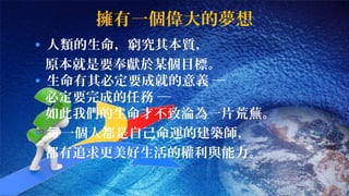 擁有一個偉大的夢想 
• 人類的生命，窮究其本質， 
原本就是要奉獻於某個目標。 
• 生命有其必定要成就的意義 ─ 
必定要完成的任務 ─ 
如此我們的生命才不致淪為一片荒蕪。 
• 每一個人都是自己命運的建築師， 
都有追求更美好生活的權利與能力。 
 