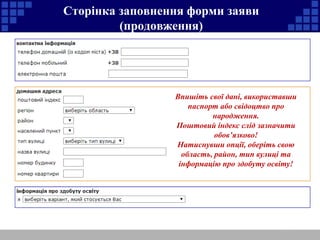 Сторінка заповнення форми заяви 
(продовження) 
Впишіть свої дані, використавши 
паспорт або свідоцтво про 
народження. 
Поштовий індекс слід зазначити 
обов’язково! 
Натиснувши опції, оберіть свою 
область, район, тип вулиці та 
інформацію про здобуту освіту! 
 