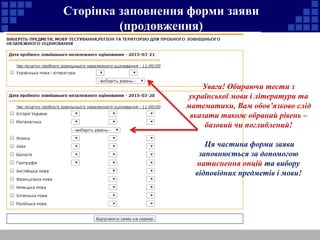 Сторінка заповнення форми заяви 
(продовження) 
Увага! Обираючи тести з 
української мови і літератури та 
математики, Вам обов’язково слід 
вказати також обраний рівень – 
базовий чи поглиблений! 
Ця частина форми заяви 
заповнюється за допомогою 
натиснення опцій та вибору 
відповідних предметів і мови! 
 