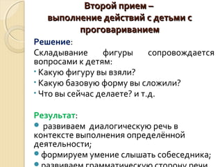 ВВттоорроойй ппррииеемм –– 
ввыыппооллннееннииее ддееййссттввиийй сс ддееттььммии сс 
ппррооггооввааррииввааннииеемм 
Решение: 
Складывание фигуры сопровождается 
вопросами к детям: 
• Какую фигуру вы взяли? 
• Какую базовую форму вы сложили? 
• Что вы сейчас делаете? и т.д. 
Результат: 
 развиваем диалогическую речь в 
контексте выполнения определённой 
деятельности; 
формируем умение слышать собеседника; 
развиваем грамматическую сторону речи. 
 