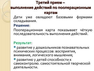 ТТррееттиийй ппррииеемм –– 
ввыыппооллннееннииее ддееййссттввиийй ппоо ппооооппееррааццииоонннныымм 
ккааррттаамм 
Дети уже овладеют базовыми формами 
складывания. 
Решение: 
Пооперационная карта показывает чёткую 
последовательность выполнения действий. 
Результат: 
развитие у дошкольников познавательных 
психических процессов: восприятия, 
внимания, логического мышления; 
развитию у детей способности к 
самоконтролю. самостоятельной творческой 
деятельности. 
 