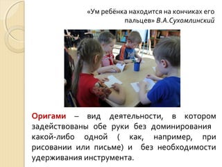 «Ум ребёнка находится на кончиках его 
пальцев» В.А.Сухомлинский 
Оригами – вид деятельности, в котором 
задействованы обе руки без доминирования 
какой-либо одной ( как, например, при 
рисовании или письме) и без необходимости 
удерживания инструмента. 
 