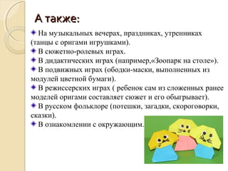 АА ттааккжжее:: 
На музыкальных вечерах, праздниках, утренниках 
(танцы с оригами игрушками). 
В сюжетно-ролевых играх. 
В дидактических играх (например,«Зоопарк на столе»). 
В подвижных играх (ободки-маски, выполненных из 
модулей цветной бумаги). 
В режиссерских играх ( ребенок сам из сложенных ранее 
моделей оригами составляет сюжет и его обыгрывает). 
В русском фольклоре (потешки, загадки, скороговорки, 
сказки). 
В ознакомлении с окружающим. 
