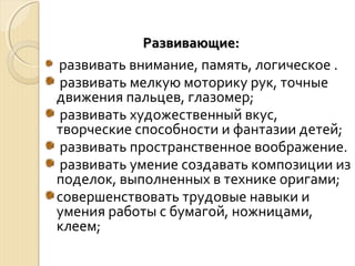 РРааззввииввааюющщииее:: 
развивать внимание, память, логическое . 
развивать мелкую моторику рук, точные 
движения пальцев, глазомер; 
развивать художественный вкус, 
творческие способности и фантазии детей; 
развивать пространственное воображение. 
развивать умение создавать композиции из 
поделок, выполненных в технике оригами; 
совершенствовать трудовые навыки и 
умения работы с бумагой, ножницами, 
клеем; 
 