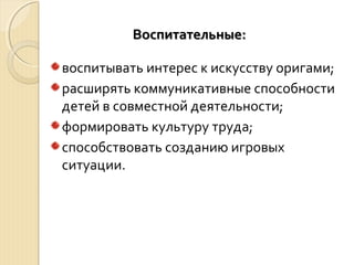 ВВооссппииттааттееллььнныыее:: 
воспитывать интерес к искусству оригами; 
расширять коммуникативные способности 
детей в совместной деятельности; 
формировать культуру труда; 
способствовать созданию игровых 
ситуации. 
 