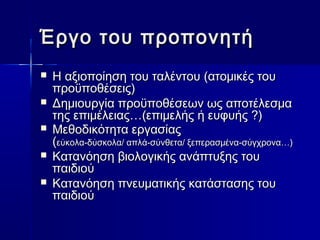 Έργο ττοουυ ππρροοπποοννηηττήή 
 ΗΗ ααξξιιοοπποοίίηησσηη ττοουυ ττααλλέέννττοουυ ((ααττοομμιικκέέςς ττοουυ 
ππρροοϋϋπποοθθέέσσεειιςς)) 
 ΔΔηημμιιοουυρργγίίαα ππρροοϋϋπποοθθέέσσεεωωνν ωωςς ααπποοττέέλλεεσσμμαα 
ττηηςς εεππιιμμέέλλεειιααςς……((εεππιιμμεελλήήςς ήή εευυφφυυήήςς ??)) 
 ΜΜεεθθοοδδιικκόόττηητταα εερργγαασσίίααςς 
((εεύύκκοολλαα--δδύύσσκκοολλαα// ααππλλάά--σσύύννθθεετταα// ξξεεππεερραασσμμέένναα--σσύύγγχχρροονναα……)) 
 ΚΚααττααννόόηησσηη ββιιοολλοογγιικκήήςς ααννάάππττυυξξηηςς ττοουυ 
ππααιιδδιιοούύ 
 ΚΚααττααννόόηησσηη ππννεευυμμααττιικκήήςς κκααττάάσστταασσηηςς ττοουυ 
ππααιιδδιιοούύ 
 