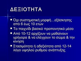 ΔΔΕΕΞΞΙΙΟΟΤΤΗΗΤΤΑΑ 
 ΌΌχχιι σσυυσσττηημμααττιικκήή μμοορρφφήή……εεξξάάσσκκηησσηηςς 
ααππόό 66 έέωωςς 1100 εεττώώνν 
 ΤΤοο ππααιιχχννίίδδιι ββαασσιικκόό ππρροοπποοννηηττιικκόό μμέέσσοο 
 ΑΑππόό 1100--1122 ααρρχχίίζζοουυνν νναα μμααθθααίίννοουυνν 
γγρρήήγγοορραα && νναα εελλέέγγχχοουυνν ττοο σσώώμμαα && ττηηνν 
κκίίννηησσηη 
 ΣΣτταασσιιμμόόττηητταα ήή ααδδεεξξιιόόττηητταα ααππόό 1122--1144 
λλόόγγοο υυψψηηλλοούύ ρρυυθθμμοούύ ααννάάππττυυξξηηςς 
 