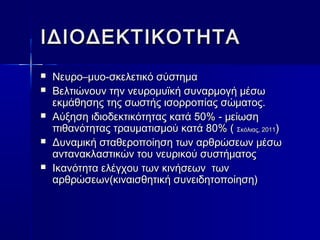 ΙΙΔΔΙΙΟΟΔΔΕΕΚΚΤΤΙΙΚΚΟΟΤΤΗΗΤΤΑΑ 
 ΝΝεευυρροο––μμυυοο--σσκκεελλεεττιικκόό σσύύσσττηημμαα 
 ΒΒεελλττιιώώννοουυνν ττηηνν ννεευυρροομμυυϊϊκκήή σσυυννααρρμμοογγήή μμέέσσωω 
εεκκμμάάθθηησσηηςς ττηηςς σσωωσσττήήςς ιισσοορρρροοππίίααςς σσώώμμααττοοςς.. 
 ΑΑύύξξηησσηη ιιδδιιοοδδεεκκττιικκόόττηηττααςς κκααττάά 5500%% -- μμεείίωωσσηη 
ππιιθθααννόόττηηττααςς ττρρααυυμμααττιισσμμοούύ κκααττάά 8800%% (( ΣΣκκόόλλιιααςς,, 22001111)) 
 ΔΔυυννααμμιικκήή σσττααθθεερροοπποοίίηησσηη ττωωνν ααρρθθρρώώσσεεωωνν μμέέσσωω 
αανντταανναακκλλαασσττιικκώώνν ττοουυ ννεευυρριικκοούύ σσυυσσττήήμμααττοοςς 
 ΙΙκκααννόόττηητταα εελλέέγγχχοουυ ττωωνν κκιιννήήσσεεωωνν ττωωνν 
ααρρθθρρώώσσεεωωνν((κκιιννααιισσθθηηττιικκήή σσυυννεειιδδηηττοοπποοίίηησσηη)) 
 