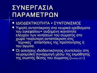 ΣΣΥΥΝΝΕΕΡΡΓΓΑΑΣΣΙΙΑΑ 
ΠΠΑΑΡΡΑΑΜΜΕΕΤΤΡΡΩΩΝΝ 
 ΙΙΔΔΙΙΟΟΔΔΕΕΚΚΤΤΙΙΚΚΟΟΤΤΗΗΤΤΑΑ ++ ΣΣΥΥΝΝΤΤΟΟΝΝΙΙΣΣΜΜΟΟΣΣ 
 ΥΥψψηηλλήή ααννττααππόόκκρριισσηη σστταα ννεευυρριικκάά εερρεεθθίίσσμμαατταα 
ττοουυ εεγγκκεεφφάάλλοουυ++ ααυυξξηημμέέννηη ιικκααννόόττηητταα 
εελλέέγγχχοουυ ττωωνν κκιιννήήσσεεωωνν ττοουυ σσώώμμααττοοςς σσττοο 
χχώώρροο ==κκααλλύύττεερρηη ααννττααππόόκκρριισσηη σσττιιςς 
΄΄΄΄ττεεχχννιικκέέςς΄΄΄΄ ααππααιιττήήσσεειιςς ττηηςς ππρροοππόόννηησσηηςς ήή 
ττοουυ ααγγώώνναα.. 
 ΟΟιι αασσκκήήσσεειιςς ιιδδιιοοδδεεκκττιικκόόττηηττααςς σσυυννττεελλοούύνν σσττηη 
ννεευυρροομμυυϊϊκκήή σσυυννααρρμμοογγήή μμέέσσωω ττηηςς εεκκμμάάθθηησσηηςς 
ττηηςς σσωωσσττήήςς θθέέσσηηςς ττοουυ σσώώμμααττοοςς..((ΣΣκκόόλλιιααςς 22001111)) 
 