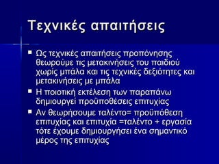 Τεχνικές ααππααιιττήήσσεειιςς 
 ΩΩςς ττεεχχννιικκέέςς ααππααιιττήήσσεειιςς ππρροοππόόννηησσηηςς 
θθεεωωρροούύμμεε ττιιςς μμεετταακκιιννήήσσεειιςς ττοουυ ππααιιδδιιοούύ 
χχωωρρίίςς μμππάάλλαα κκααιι ττιιςς ττεεχχννιικκέέςς δδεεξξιιόόττηηττεεςς κκααιι 
μμεετταακκιιννήήσσεειιςς μμεε μμππάάλλαα 
 ΗΗ πποοιιοοττιικκήή εεκκττέέλλεεσσηη ττωωνν ππααρρααππάάννωω 
δδηημμιιοουυρργγεείί ππρροοϋϋπποοθθέέσσεειιςς εεππιιττυυχχίίααςς 
 ΑΑνν θθεεωωρρήήσσοουυμμεε ττααλλέέννττοο== ππρροοϋϋππόόθθεεσσηη 
εεππιιττυυχχίίααςς κκααιι εεππιιττυυχχίίαα ==ττααλλέέννττοο ++ εερργγαασσίίαα 
ττόόττεε έέχχοουυμμεε δδηημμιιοουυρργγήήσσεειι έένναα σσηημμααννττιικκόό 
μμέέρροοςς ττηηςς εεππιιττυυχχίίααςς 
 
