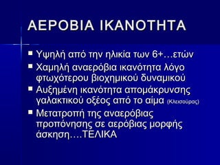 ΑΑΕΕΡΡΟΟΒΒΙΙΑΑ ΙΙΚΚΑΑΝΝΟΟΤΤΗΗΤΤΑΑ 
 ΥΥψψηηλλήή ααππόό ττηηνν ηηλλιικκίίαα ττωωνν 66++……εεττώώνν 
 ΧΧααμμηηλλήή ααννααεερρόόββιιαα ιικκααννόόττηητταα λλόόγγοο 
φφττωωχχόόττεερροουυ ββιιοοχχηημμιικκοούύ δδυυννααμμιικκοούύ 
 ΑΑυυξξηημμέέννηη ιικκααννόόττηητταα ααπποομμάάκκρρυυννσσηηςς 
γγααλλαακκττιικκοούύ οοξξέέοοςς ααππόό ττοο ααίίμμαα ((ΚΚλλεειισσοούύρρααςς)) 
 ΜΜεεττααττρροοππήή ττηηςς ααννααεερρόόββιιααςς 
ππρροοππόόννηησσηηςς σσεε ααεερρόόββιιααςς μμοορρφφήήςς 
άάσσκκηησσηη……..ΤΤΕΕΛΛΙΙΚΚΑΑ 
 