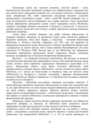 Громадська думка має важливе значення, оскільки врешті – решт 
благополуччя будь-якої організації залежить від доброзичливого ставлення всіх 
або кількох груп і врахування інтересів тих, хто складає спільноту. Адміністрація 
може використати PR, щоби переконати посадовців виділити додаткове 
фінансування. Сподобатися людям – одна з цілей PR. Цілком ймовірно, що ті, 
кому ви симпатичні, охоче підтримають вас у важку хвилину. Уміло застосовані 
методи формування громадської думки здатні підвищити статус бібліотеки, 
створити атмосферу більшого розуміння її цінності в суспільстві. У результаті 
місцева громада захоче або хоча б відчує потребу забезпечити закладу адекватну 
фінансову підтримку. 
Автор книги «Азбука общения, или public relations библиотеки» Б. 
Ашервуд наводить приклади, як громадська думка може допомогти вирішити 
бюджетні проблеми: «Білл Бест Харріс, у минулому – головний бібліотекар 
бібліотеки м. Плімута (Англія), стверджує, що 50% часу він витрачав на 
формування громадської думки. В результаті у Плімуті придбавалося більше книг 
у розрахунку на одного жителя, ніж в інших районах Великобританії. В огляді 
діяльності 37 бібліотек США йдеться про те, що бібліотеки, які займаються 
питаннями формування громадської думки, отримують більшу підтримку 
громади, що виражається у більшому бюджетному фінансуванні». 
Брендинг – це створення візуальної ідентичності, або вигляду та відчуття 
для бібліотечної програми або адвокаційного заходу. Він зазвичай включає назву 
та/або логотип, який сприятиме підвищенню впізнаваності книгозбірні та її 
послуг. Прикладами можуть стати бренд «Сучасна бібліотека», який 
використовують учасниці проекту «Бібліоміст» з метою допомогти людям знайти 
бібліотеку, де є доступ до комп’ютерів та Інтернету; знак, що пов’язує слова 
«бібліотеки» та «Інтернет» у Польщі, поєднаний з фразами «Безкоштовний 
Інтернет в бібліотеці. Прийди і перевір це», «У цій бібліотеці ви можете отримати 
вільний доступ в Інтернет». 
Просвіта – збагачення кого-небудь знаннями, культурою, досвідом. У 
нашій практиці передбачає донесення повідомлення до нових груп населення про 
те, що зараз бібліотеки є не лише місцем надання інформації, ресурсів або послуг, 
що вони можуть приносити користь. Шляхом просвіти можна залучати 
користувачів до адвокаційної діяльності – мобілізувати на розмову з посадовцями 
про користь та цінність бібліотеки, на побудову партнерських відносин з іншими 
організаціями або групами. 
Наприклад, можна залучити місцеву неурядову організацію, що займається 
просвітою виборців, та показати, як бібліотека може допомогти надати 
інформацію он-лайн про кандидатів та інші питання, пов’язані з виборами; 
підтримати освітні цілі місцевих меншин, виділивши час для роботи з дітьми, 
скайп – спілкування з родичами тощо; провести тренінги з основ комп’ютерної 
грамотності для користувачів бібліотеки і т. д. Усі ці заходи призведуть до 
11 
 