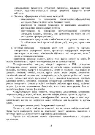 оприлюднення результатів «публічних рейтингів», засідання «круглих 
столів», культурно-пізнавальні заходи церемонії відкриття нових 
об’єктів). 
4. Загальне інформування всіх цільових аудиторій: 
- виготовлення та поширення презентаційно-інформаційних 
матеріалів (буклети, річні звіти, бюлетені тощо); 
- електронні та поштові розсилання за заздалегідь укладеними 
списками (так званий «директ-мейл»); 
- виготовлення та поширення популяризаційних атрибутів 
(календарі, плакати, наклейки, інші дрібнички, які мають на меті 
«нагадувати про присутність»); 
- «позначення присутності» - обов’язкове відвідування заходів, що 
їх здійснюють інші організації (інституції), виступи, привітання 
тощо. 
5. Інтернет-діяльність – створення своїх веб – сайтів та порталів, 
використання електронної пошти, організація конференцій, залучення 
волонтерів та активних відвідувачів бібліотек, які, наприклад, вели б 
групу у соціальних мережах. 
Інструменти адвокації являють собою різні форми впливу на владу. Їх 
можна розділити на 2 групи – неконфронтаційні та конфронтаційні. 
Неконфронтаційні: виступи, відкриті звернення в ЗМІ; громадське 
обговорення, діалог, запити, звернення до органів влади, зовнішня агітація 
(плакати, листівки), зустрічі з посадовцями, інтерв’ю, кампанія «від дверей до 
дверей», комітети, коаліції, спілки, круглі столи, листи (окремі, колективні, 
листівкові кампанії - на поштові, електронні адреси, Інтернет-приймальні), масові 
заходи (бібліотечні акції, презентації і т.п.), навчання працівників прийомів 
адвокації шляхом вебінарів, онлайнові консультації активістів, петиції, прес- 
релізи, присутність (участь у роботі комітетів, робочих груп тощо), соціальні 
мережі (розсилка «тривожних» бюлетенів, електронне голосування, блогінг, 
групи), телефонні дзвінки, флешмоби. 
Конфронтаційні: акції, бойкоти, голодування, демонстрації, забастовки, 
звернення до суду, марші, мітинги, наметові табори, пікети, протести, страйки. 
Радимо використовувати неконфронтаційні методи, шукати консенсус, 
висвітлювати вигоди від вирішення вашої проблеми для посадовця чи органу 
влади. 
А тепер розгляньмо деякі з інструментів адвокації. 
Листи – це найлегший метод адвокації, але не завжди найефективніший. 
Зараз часто надсилають листи на електронну пошту установи, звернення в 
Інтернет-приймальні міністерств, державних адміністрацій. 
Поради для підготовки листів, адресованих законодавцям і місцевим 
посадовцям. 
13 
 