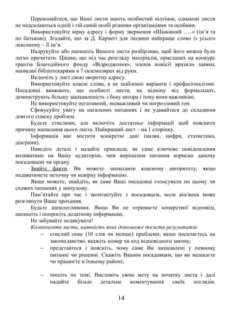 Переконайтеся, що Ваші листи мають особистий відтінок, однакові листи 
не надсилаються одній і тій самій особі різними організаціями та особами. 
Використовуйте вірну адресу і форму звернення «Шановний …..» (ім’я та 
по батькові). Згадайте, що за Д. Карнегі для людини найкраще слово із усього 
лексикону – її ім’я. 
Надрукуйте або напишіть Вашого листа розбірливо, щоб його можна було 
легко прочитати. Цікаво, що під час розгляду матеріалів, присланих на конкурс 
грантів Благодійного фонду «Відродження», членів комісії вразили заявки, 
написані бібліотекарями в 7 екземплярах від руки. 
Включіть у лист свою зворотну адресу. 
Використовуйте власні слова, а не шаблонні варіанти і професіоналізми. 
Посадовці вважають, що особисті листи, на відміну від формальних, 
демонструють більшу зацікавленість з боку автора і тому вони важливіші. 
Не використовуйте негативний, зневажливий чи погрозливий тон. 
Сфокусуйте увагу на нагальних питаннях і не удавайтеся до складання 
довгого списку проблем. 
Будьте стислими, але включіть достатньо інформації щоб пояснити 
причину написання цього листа. Найкращий лист – на 1 сторінку. 
Інформація має містити конкретні дані (назви, цифри, статистика, 
діаграми). 
Наведіть деталі і надайте приклади, як саме ключове повідомлення 
впливатиме на Вашу аудиторію, чим вирішення питання корисно даному 
посадовцеві чи органу. 
Знайте факти. Ви можете зашкодити власному авторитету, якщо 
надаватимете неточну чи невірну інформацію. 
Якщо можете, знайдіть, як саме Ваші посадовці голосували по цьому чи 
схожих питаннях у минулому. 
Пам’ятайте про час і зконтактуйте з посадовцем, коли він/вона може 
розглянути Ваше прохання. 
Будьте наполегливими. Якщо Ви не отримаєте конкретної відповіді, 
напишіть і попросіть додаткову інформацію. 
Не забувайте подякувати! 
Компоненти листа, наявність яких допоможе досягти результатів: 
- стислий опис (10 слів чи менше) проблеми; якщо посилаєтесь на 
законодавство, вкажіть номер чи код відповідного закону; 
- представтеся і поясніть, чому саме Ви зацікавлені у певному 
питанні чи рішенні. Скажіть Вашим посадовцям, що ви мешкаєте 
чи працюєте в їхньому районі; 
- пишіть по темі. Висловіть свою мету на початку листа і далі 
надайте більш детальне коментування своїх поглядів. 
14 
 
