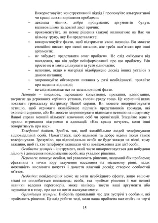 Використовуйте конструктивний підхід і пропонуйте альтернативні 
чи кращі шляхи вирішення проблеми; 
- декілька міцних, добре продуманих аргументів будуть 
впливовішими за довгий лист причин; 
- прокоментуйте, як певне рішення (закон) впливатиме на Вас чи 
цільову групу, яку Ви представляєте; 
- використовуйте факти, щоб підтримати свою позицію. Ви можете 
емоційно писати про певні питання, але треба пам’ятати про інші 
аргументи; 
- не забудьте представити опис проблеми. Не слід очікувати від 
посадовця, що він добре поінформований про цю проблему. Він 
просто не в змозі слідкувати за усім одночасно; 
- непогано, якщо в матеріалі відображено досвід інших установ з 
даного питання; 
- запропонуйте обговорити питання у разі необхідності, прохайте 
про надання відповіді; 
- не слід відволікатися на загальновідомі факти. 
Петиція – письмове, переважно колективне, прохання, клопотання, 
звернене до державних керівних установ, голови уряду тощо. Це корисний шлях 
показати громадську підтримку Вашої справи. Ви можете використовувати 
петицію, щоб отримати якнайбільше підписів представників громади, які 
охоплені справою, або Ви можете запропонувати підписати петицію на підтримку 
Вашої справи меншій кількості ключових осіб чи організацій. Згадаймо одне з 
правил отримання підтримки в адвокації: «Нас краще почують, коли інші 
говоритимуть про нас». 
Телефонні дзвінки. Зробіть так, щоб якнайбільше людей телефонували 
відповідальній особі. Намагайтеся, щоб впливові та добре відомі люди також 
телефонували. Зрозуміло, що відповідальна особа не буде завжди на місці, тому 
важливо, щоб ті, хто телефонує залишали чіткі повідомлення для цієї особи. 
Особиста зустріч – інструмент, який часто використовується для побудови 
діалогу і донесення повідомлення особі, яка ухвалює рішення. 
Переваги: показує особам, які ухвалюють рішення, людський бік проблеми; 
ефективна з точки зору залучення населення на місцевому рівні; надає 
можливість висловити почуття і донести власний досвід; створює особистий 
зв’язок. 
Недоліки: повідомлення може не мати необхідного ефекту, якщо вашому 
візаві не сподобається посланець; особа, яка приймає рішення і має великі 
навички ведення переговорів, може нанівець звести ваші аргументи або 
переконати в тому, про що ви потім жалкуватимете. 
Організація зустрічі. Виберіть правильний час для зустрічі з особами, які 
приймають рішення. Це слід робити тоді, коли ваша проблема вже стоїть на черзі 
15 
 