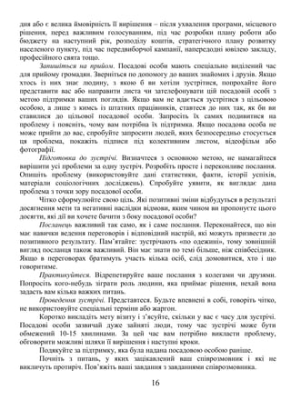 дня або є велика ймовірність її вирішення – після ухвалення програми, місцевого 
рішення, перед важливим голосуванням, під час розробки плану роботи або 
бюджету на наступний рік, розподілу коштів, стратегічного плану розвитку 
населеного пункту, під час передвиборчої кампанії, напередодні ювілею закладу, 
професійного свята тощо. 
Запишіться на прийом. Посадові особи мають спеціально виділений час 
для прийому громадян. Зверніться по допомогу до ваших знайомих і друзів. Якщо 
хтось із них знає людину, з якою б ви хотіли зустрітися, попрохайте його 
представити вас або направити листа чи зателефонувати цій посадовій особі з 
метою підтримки ваших поглядів. Якщо вам не вдається зустрітися з цільовою 
особою, а лише з кимсь із штатних працівників, ставтеся до них так, як би ви 
ставилися до цільової посадової особи. Запросіть їх самих подивитися на 
проблему і поясніть, чому вам потрібна їх підтримка. Якщо посадова особа не 
може прийти до вас, спробуйте запросити людей, яких безпосередньо стосується 
ця проблема, покажіть підписи під колективним листом, відеофільм або 
фотографії. 
Підготовка до зустрічі. Визначтеся з основною метою, не намагайтеся 
вирішити усі проблеми за одну зустріч. Розробіть просте і переконливе послання. 
Опишіть проблему (використовуйте дані статистики, факти, історії успіхів, 
матеріали соціологічних досліджень). Спробуйте уявити, як виглядає дана 
проблема з точки зору посадової особи. 
Чітко сформулюйте свою ціль. Які позитивні зміни відбудуться в результаті 
досягнення мети та негативні наслідки відмови, яким чином ви пропонуєте цього 
досягти, які дії ви хочете бачити з боку посадової особи? 
Посланець важливий так само, як і саме послання. Переконайтеся, що він 
має навички ведення переговорів і відповідний настрій, які можуть призвести до 
позитивного результату. Пам’ятайте: зустрічають «по одежині», тому зовнішній 
вигляд посланця також важливий. Він має знати по темі більше, ніж співбесідник. 
Якщо в переговорах братимуть участь кілька осіб, слід домовитися, хто і що 
говоритиме. 
Практикуйтеся. Відрепетируйте ваше послання з колегами чи друзями. 
Попросіть кого-небудь зіграти роль людини, яка приймає рішення, нехай вона 
задасть вам кілька важких питань. 
Проведення зустрічі. Представтеся. Будьте впевнені в собі, говоріть чітко, 
не використовуйте спеціальні терміни або жаргон. 
Коротко викладіть мету візиту і з’ясуйте, скільки у вас є часу для зустрічі. 
Посадові особи зазвичай дуже зайняті люди, тому час зустрічі може бути 
обмежений 10-15 хвилинами. За цей час вам потрібно викласти проблему, 
обговорити можливі шляхи її вирішення і наступні кроки. 
Подякуйте за підтримку, яка була надана посадовою особою раніше. 
Почніть з питань, у яких зацікавлений ваш співрозмовник і які не 
викличуть протиріч. Пов’яжіть ваші завдання з завданнями співрозмовника. 
16 
 