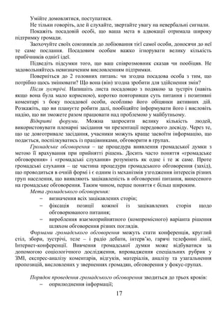 Умійте домовлятися, поступатися. 
Не тільки говоріть, але й слухайте, звертайте увагу на невербальні сигнали. 
Покажіть посадовій особі, що ваша мета в адвокації отримала широку 
підтримку громади. 
Заохочуйте своїх союзників до лобіювання тієї самої особи, доносячи до неї 
те саме послання. Посадовим особам важко ігнорувати велику кількість 
прибічників однієї ідеї. 
Підведіть підсумки того, що ваш співрозмовник сказав чи пообіцяв. Не 
задовольняйтесь невизначеним висловленням підтримки. 
Поверніться до 2 головних питань: чи згодна посадова особа з тим, що 
потрібно щось змінювати? Що вона (він) згодна зробити для здійснення змін? 
Після зустрічі. Напишіть листа посадовцю з подякою за зустріч (навіть 
якщо вона була мало корисною), коротко повторивши суть питання і позитивні 
коментарі з боку посадової особи, особливо його обіцянки активних дій. 
Розкажіть, що ви плануєте робити далі, пообіцяйте інформувати його і висловіть 
надію, що ви зможете разом працювати над проблемою у майбутньому. 
Відкриті форуми. Можна запросити велику кількість людей, 
використовувати пленарні засідання чи презентації передового досвіду. Через те, 
що це довготривале засідання, учасники можуть краще засвоїти інформацію, що 
подається, поспілкуватись із працівниками, обговорити в групах. 
Громадське обговорення – це процедура виявлення громадської думки з 
метою її врахування при прийнятті рішень. Досить часто поняття «громадське 
обговорення» і «громадські слухання» розуміють як одне і те ж саме. Проте 
громадські слухання – це частина процедури громадського обговорення (захід), 
що проводиться в очній формі і є одним із механізмів узгодження інтересів різних 
груп населення, що виявляють зацікавленість в обговоренні питання, винесеного 
на громадське обговорення. Таким чином, перше поняття є більш широким. 
Мета громадського обговорення: 
- визначення всіх зацікавлених сторін; 
- фіксація позиції кожної із зацікавлених сторін щодо 
обговорюваного питання; 
- вироблення взаємоприйнятного (компромісного) варіанта рішення 
шляхом обговорення різних поглядів. 
Формами громадського обговорення можуть стати конференція, круглий 
стіл, збори, зустрічі, теле – і радіо дебати, інтерв’ю, гарячі телефонні лінії, 
Інтернет-конференції. Вивчення громадської думки може відбуватися за 
допомогою соціологічного дослідження, впровадження спеціальних рубрик у 
ЗМІ, експрес-аналізу коментарів, відгуків, матеріалів, аналізу та узагальнення 
пропозицій, висловлених у зверненнях громадян, обговорення у фокус-групах. 
Порядок проведення громадського обговорення зводиться до трьох кроків: 
- оприлюднення інформації; 
17 
 
