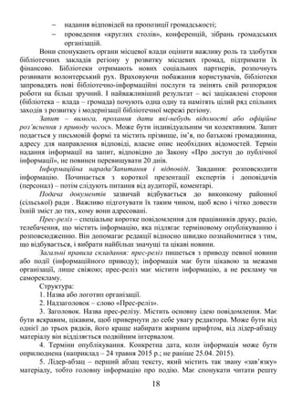 - надання відповідей на пропозиції громадськості; 
- проведення «круглих столів», конференцій, зібрань громадських 
організацій. 
Вони спонукають органи місцевої влади оцінити важливу роль та здобутки 
бібліотечних закладів регіону у розвитку місцевих громад, підтримати їх 
фінансово. Бібліотеки отримають нових соціальних партнерів, розпочнуть 
розвивати волонтерський рух. Враховуючи побажання користувачів, бібліотеки 
запровадять нові бібліотечно-інформаційні послуги та змінять свій розпорядок 
роботи на більш зручний. І найважливіший результат – всі зацікавлені сторони 
(бібліотека – влада – громада) почують одна одну та намітять цілий ряд спільних 
заходів з розвитку і модернізації бібліотечної мережі регіону. 
Запит – вимога, прохання дати які-небудь відомості або офіційне 
роз’яснення з приводу чогось. Може бути індивідуальним чи колективним. Запит 
подається у письмовій формі та містить прізвище, ім’я, по батькові громадянина, 
адресу для направлення відповіді, власне опис необхідних відомостей. Термін 
надання інформації на запит, відповідно до Закону «Про доступ до публічної 
інформації», не повинен перевищувати 20 днів. 
Інформаційна нарада/Запитання і відповіді. Завдання: розповсюдити 
інформацію. Починається з короткої презентації експертів і доповідачів 
(персонал) – потім слідують питання від аудиторії, коментарі. 
Подача документів зазвичай відбувається до виконкому районної 
(сільської) ради . Важливо підготувати їх таким чином, щоб ясно і чітко довести 
їхній зміст до тих, кому вони адресовані. 
Прес-реліз – спеціальне коротке повідомлення для працівників друку, радіо, 
телебачення, що містить інформацію, яка підлягає терміновому опублікуванню і 
розповсюдженню. Він допомагає редакції відносно швидко познайомитися з тим, 
що відбувається, і вибрати найбільш значущі та цікаві новини. 
Загальні правила складання: прес-реліз пишеться з приводу певної новини 
або події (інформаційного приводу); інформація має бути цікавою за межами 
організації, лише свіжою; прес-реліз має містити інформацію, а не рекламу чи 
саморекламу. 
Структура: 
1. Назва або логотип організації. 
2. Надзаголовок – слово «Прес-реліз». 
3. Заголовок. Назва прес-релізу. Містить основну ідею повідомлення. Має 
бути яскравим, цікавим, щоб привернути до себе увагу редактора. Може бути від 
однієї до трьох рядків, його краще набирати жирним шрифтом, від лідер-абзацу 
матеріалу він відділяється подвійним інтервалом. 
4. Терміни опублікування. Конкретна дата, коли інформація може бути 
оприлюднена (наприклад – 24 травня 2015 р.; не раніше 25.04. 2015). 
5. Лідер-абзац – перший абзац тексту, який містить так звану «зав’язку» 
матеріалу, тобто головну інформацію про подію. Має спонукати читати решту 
18 
 