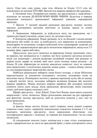 тексту. Одна ідея, одна думка, одна теза, обсягом не більше 12-13 слів, які 
відповідають на питання ХТО-ЩО. Виділяється жирним шрифтом або курсивом. 
6. Основний текст. Розкривається новина, що представлена у лідер-абзаці і 
відповідає на питання ДЕ-КОЛИ-ЧОМУ-ЯКИМ ЧИНОМ. Будується в порядку 
зменшення значущості пропонованої інформації (принцип переверненої 
піраміди). 
7. Цитати. У західній традиції написання прес-релізу основну частину 
заведено доповнювати цитатами публічних та відомих персон за темою 
інформації. 
8. Запрошення. Інформація, де відбудеться захід, час проведення, час і 
терміни реєстрації учасників, умови участі, як дістатися місця. 
9. Контактна інформація. Повне прізвище, ім’я, по батькові і посади автора 
прес-релізу або особи, до якої, за необхідності, слід звернутися за поясненнями, 
коментарями чи питаннями, телефон (мобільний та/чи стаціонарний; зазвичай для 
того, щоб не перевантажувати прес-реліз контактною інформацією, вказується 2-3 
номери), факс, адреса веб-сайту. 
Оформлення: прес-реліз пишеться на фірмовому бланку організації; текст, 
як правило, має поміщатися на 1 сторінці; має бути залишено достатньо вільного 
місця для коментарів і довідок редактора (подвійний інтервал між рядками та 
широкі поля); шрифт не мілкий, щоб текст легко читався; кожне речення – не 
більше 20 слів; абревіатури на початку наводяться повністю; текст не повинен 
мати граматичних і стилістичних помилок; кожна думка – з нового абзацу; ніколи 
не слід використовувати зворотній бік листка. 
Найбільш раціонально вибирати папір білого кольору, а імідж бібліотеки 
персоналізувати за допомогою кольорового логотипу, кольорових полів чи 
виділення тексту. Розміщувати логотип у правому верхньому кутку або по центру 
у верхній частині листа, заголовок набирати великими буквами або виділяти 
жирним шрифтом. Можна виділити жирним шрифтом або кольором ключові 
елементи тексту (дата заходу, місце проведення, організатори, імена учасників 
тощо), щоб вони відразу кидалися у вічі. 
Шрифт прес-релізу – Arial, School, Times New Roman: вони мають класичне 
накреслення і легко читаються. Перед розсиланням важливо ще раз перевірити 
всю фактичну частину прес-релізу, щоб не допустити помилок у даті, часі чи 
місці проведення. 
Розсилка: 
а) факсом (якщо містить більше однієї сторінки, внизу кожної сторінки 
ставиться слово «далі»; наприкінці повідомлення ставляться позначки # # #, які 
означають закінчення прес-релізу; після пересилання обов’язково слід 
зателефонувати адресату і дізнатися, чи отримав він повідомлення і чи всі слова 
читаються); 
б) електронною поштою (текст поміщається в саме «тіло» електронного 
листа і прикріплюється до листа як приєднаний файл; у вікно електронного листа 
19 
 