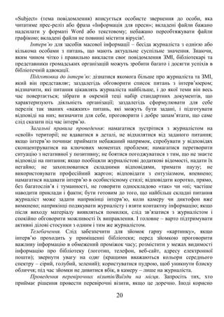 «Subject» (тема повідомлення) вписується особисте звернення до особи, яка 
читатиме прес-реліз або фраза «Інформація для преси»; вкладені файли бажано 
надсилати у форматі Word або текстовому; небажано переобтяжувати файли 
графікою; вкладені файли не повинні містити вірусів!. 
Інтерв’ю для засобів масової інформації – бесіда журналіста з однією або 
кількома особами з питань, що мають актуальне суспільне значення. Знаючи, 
яким чином чітко і правильно викласти своє повідомлення ЗМІ, бібліотекарі та 
представники громадських організацій можуть зробити багато і досягти успіхів в 
бібліотечній адвокації. 
Підготовка до інтерв’ю: дізнатися якомога більше про журналіста та ЗМІ, 
який він представляє; заздалегідь обговорити список питань з інтерв’юером; 
відзначити, які питання цікавлять журналіста найбільше, і до якої теми він весь 
час повертається; зібрати в окремій теці набір стандартних документів, що 
характеризують діяльність організації; заздалегідь сформулювати для себе 
перелік так званих «важких» питань, які можуть бути задані, і підготувати 
відповіді на них; визначити для себе, проговорити і добре запам’ятати, що саме 
слід сказати під час інтерв’ю. 
Загальні правила проведення: намагатися зустрітися з журналістом на 
«своїй» території; не вдаватися в деталі, не відхилятися від заданого питання; 
якщо інтерв’ю починає приймати небажаний напрямок, спробувати у відповідях 
сконцентруватися на ключових моментах проблеми; намагатися перетворити 
ситуацію з негативної у позитивну; не боятися погоджуватися з тим, що не знаєте 
відповіді на питання; якщо пообіцяли журналістові додаткові відомості, надати їх 
негайно; не захоплюватися складними відповідями, тримати паузу; не 
використовувати професійний жаргон; відповідати з ентузіазмом, впевнено; 
намагатися надавати інтерв’ю в особистісному стилі; відповідати коротко, прямо, 
без багатослів’я і туманності, не говорити односкладово «так» чи «ні; частіше 
наводити приклади і факти; бути готовим до того, що найбільш складні питання 
журналіст може задати наприкінці інтерв’ю, коли камеру чи диктофон вже 
вимкнено; наприкінці подякувати журналісту і взяти контактну інформацію; якщо 
після виходу матеріалу виявляться помилки, слід зв’язатися з журналістом і 
спокійно обговорити можливості їх виправлення. І головне – варто підтримувати 
активні ділові стосунки з одним і тим же журналістом. 
Телебачення. Слід забезпечити для зйомок гарну «картинку», якщо 
інтерв’ю проходить у приміщенні бібліотеки; перед зйомкою проговорити 
важливу інформацію в обмежений проміжок часу; розмістити у межах видимості 
інформацію про бібліотеку (логотип, телефон, веб-сайт, адресу електронної 
пошти); звернути увагу на одяг (кращими вважаються кольори середнього 
спектру – сірий, голубий, зелений); користуватися пудрою, щоб уникнути блиску 
обличчя; під час зйомки не дивитися вбік, в камеру – лише на журналіста. 
Проведення перевірочних візитів/Виїзди на місця. Запросіть тих, хто 
приймає рішення провести перевірочні візити, якщо це доречно. Іноді корисно 
20 
 