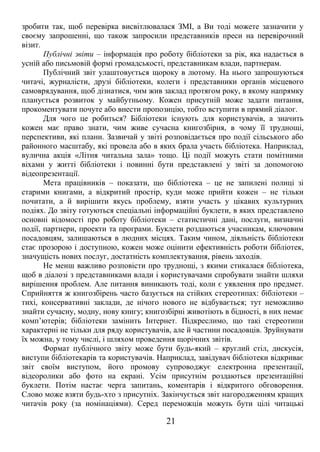 зробити так, щоб перевірка висвітлювалася ЗМІ, а Ви тоді можете зазначити у 
своєму запрошенні, що також запросили представників преси на перевірочний 
візит. 
Публічні звіти – інформація про роботу бібліотеки за рік, яка надається в 
усній або письмовій формі громадськості, представникам влади, партнерам. 
Публічний звіт улаштовується щороку в лютому. На нього запрошуються 
читачі, журналісти, друзі бібліотеки, колеги і представники органів місцевого 
самоврядування, щоб дізнатися, чим жив заклад протягом року, в якому напрямку 
планується розвиток у майбутньому. Кожен присутній може задати питання, 
прокоментувати почуте або внести пропозицію, тобто вступити в прямий діалог. 
Для чого це робиться? Бібліотеки існують для користувачів, а значить 
кожен має право знати, чим живе сучасна книгозбірня, в чому її труднощі, 
перспективи, які плани. Зазвичай у звіті розповідається про події сільського або 
районного масштабу, які провела або в яких брала участь бібліотека. Наприклад, 
вулична акція «Літня читальна зала» тощо. Ці події можуть стати помітними 
віхами у житті бібліотеки і повинні бути представлені у звіті за допомогою 
відеопрезентації. 
Мета працівників – показати, що бібліотека – це не запилені полиці зі 
старими книгами, а відкритий простір, куди може прийти кожен – не тільки 
почитати, а й вирішити якусь проблему, взяти участь у цікавих культурних 
подіях. До звіту готуються спеціальні інформаційні буклети, в яких представлено 
основні відомості про роботу бібліотеки – статистичні дані, послуги, визначні 
події, партнери, проекти та програми. Буклети роздаються учасникам, ключовим 
посадовцям, залишаються в людних місцях. Таким чином, діяльність бібліотеки 
стає прозорою і доступною, кожен може оцінити ефективність роботи бібліотек, 
значущість нових послуг, достатність комплектування, рівень заходів. 
Не менш важливо розповісти про труднощі, з якими стикалася бібліотека, 
щоб в діалозі з представниками влади і користувачами спробувати знайти шляхи 
вирішення проблем. Але питання виникають тоді, коли є уявлення про предмет. 
Сприйняття ж книгозбірень часто базується на стійких стереотипах: бібліотеки – 
тихі, консервативні заклади, де нічого нового не відбувається; тут неможливо 
знайти сучасну, модну, нову книгу; книгозбірні животіють в бідності, в них немає 
комп’ютерів; бібліотеки замінить Інтернет. Підкреслимо, що такі стереотипи 
характерні не тільки для ряду користувачів, але й частини посадовців. Зруйнувати 
їх можна, у тому числі, і шляхом проведення щорічних звітів. 
Формат публічного звіту може бути будь-який – круглий стіл, дискусія, 
виступи бібліотекарів та користувачів. Наприклад, завідувач бібліотеки відкриває 
звіт своїм виступом, його промову супроводжує електронна презентації, 
відеоролики або фото на екрані. Усім присутнім роздаються презентаційні 
буклети. Потім настає черга запитань, коментарів і відкритого обговорення. 
Слово може взяти будь-хто з присутніх. Закінчується звіт нагородженням кращих 
читачів року (за номінаціями). Серед переможців можуть бути цілі читацькі 
21 
 