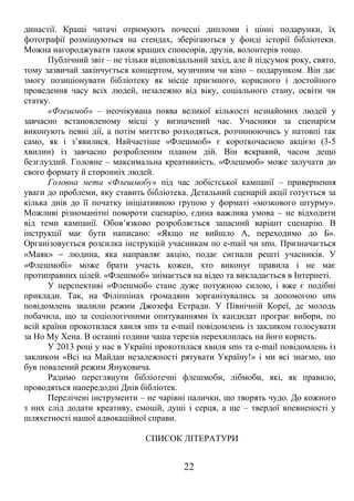 династії. Кращі читачі отримують почесні дипломи і цінні подарунки, їх 
фотографії розміщуються на стендах, зберігаються у фонді історії бібліотеки. 
Можна нагороджувати також кращих спонсорів, друзів, волонтерів тощо. 
Публічний звіт – не тільки відповідальний захід, але й підсумок року, свято, 
тому зазвичай закінчується концертом, музичним чи кіно – подарунком. Він дає 
змогу позиціонувати бібліотеку як місце приємного, корисного і достойного 
проведення часу всіх людей, незалежно від віку, соціального стану, освіти чи 
статку.« 
Флешмоб» – неочікувана поява великої кількості незнайомих людей у 
завчасно встановленому місці у визначений час. Учасники за сценарієм 
виконують певні дії, а потім миттєво розходяться, розчинюючись у натовпі так 
само, як і з’явилися. Найчастіше «Флешмоб» є короткочасною акцією (3-5 
хвилин) із завчасно розробленим планом дій. Він яскравий, часом дещо 
безглуздий. Головне – максимальна креативність. «Флешмоб» може залучати до 
свого формату й сторонніх людей. 
Головна мета «Флешмобу» під час лобістської кампанії – привернення 
уваги до проблеми, яку ставить бібліотека. Детальний сценарій акції готується за 
кілька днів до її початку ініціативною групою у форматі «мозкового штурму». 
Можливі різноманітні повороти сценарію, єдина важлива умова – не відходити 
від теми кампанії. Обов’язково розробляється запасний варіант сценарію. В 
інструкції має бути написано: «Якщо не вийшло А, переходимо до Б». 
Організовується розсилка інструкцій учасникам по e-mail чи sms. Призначається 
«Маяк» - людина, яка направляє акцію, подає сигнали решті учасників. У 
«Флешмобі» може брати участь кожен, хто виконує правила і не має 
протиправних цілей. «Флешмоб» знімається на відео та викладається в Інтернеті. 
У перспективі «Флешмоб» стане дуже потужною силою, і вже є подібні 
приклади. Так, на Філіппінах громадяни зорганізувались за допомогою sms 
повідомлень звалили режим Джозефа Естради. У Північній Кореї, де молодь 
побачила, що за соціологічними опитуваннями їх кандидат програє вибори, по 
всій країни прокотилася хвиля sms та e-mail повідомлень із закликом голосувати 
за Но Му Хена. В останні години чаша терезів перехилилась на його користь. 
У 2013 році у нас в Україні прокотилася хвиля sms та e-mail повідомлень із 
закликом «Всі на Майдан незалежності рятувати Україну!» і ми всі знаємо, що 
був повалений режим Януковича. 
Радимо переглянути бібліотечні флешмоби, лібмоби, які, як правило, 
проводяться напередодні Днів бібліотек. 
Перелічені інструменти – не чарівні палички, що творять чудо. До кожного 
з них слід додати креативу, емоцій, душі і серця, а ще – твердої впевненості у 
шляхетності нашої адвокаційної справи. 
СПИСОК ЛІТЕРАТУРИ 
22 
 