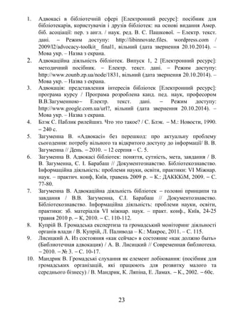 1. Адвокасі в бібліотечній сфері [Електронний ресурс]: посібник для 
бібліотекарів, користувачів і друзів бібліотек: на основі видання Амер. 
біб. асоціації: пер. з англ. / наук. ред. В. С. Пашкової. - Електр. текст. 
дані. - Режим доступу: http://libinnovate.files. wordpress.com / 
2009/l2/advocacy-toolkit_ final1, вільний (дата звернення 20.10.2014). – 
Мова укр. – Назва з екрана. 
2. Адвокаційна діяльність бібліотек. Випуск 1, 2 [Електронний ресурс]: 
методичний посібник. - Електр. текст. дані. - Режим доступу: 
http://www.zounb.zp.ua/node/1831, вільний (дата звернення 20.10.2014). – 
Мова укр. – Назва з екрана. 
3. Адвокація: представлення інтересів бібліотек [Електронний ресурс]: 
програма курсу / Програма розроблена канд. пед. наук, професором 
В.В.Загуменною- Електр. текст. дані. - Режим доступу: 
http://www.google.com.ua/url?, вільний (дата звернення 20.10.2014). – 
Мова укр. – Назва з екрана. 
4. Блэк С. Паблик рилейшнз. Что это такое? / С. Блэк. - М.: Новости, 1990. 
- 240 с. 
5. Загуменна В. «Адвокасі» без перешкод: про актуальну проблему 
сьогодення: потребу вільного та відкритого доступу до інформації/ В. В. 
Загуменна // День. - 2010. - 12 серпня – С. 5. 
6. Загуменна В. Адвокасі бібліотек: поняття, сутність, мета, завдання / В. 
В. Загуменна, С. І. Барабаш // Документознавство. Бібліотекознавство. 
Інформаційна діяльність: проблеми науки, освіти, практики: VI Міжнар. 
наук. – практич. конф, Київ, травень 2009 р. - К.: ДАКККіМ, 2009. - С. 
77-80. 
7. Загуменна В. Адвокаційна діяльність бібліотек - головні принципи та 
завдання / В.В. Загуменна, С.І. Барабаш // Документознавство. 
Бібліотекознавство. Інформаційна діяльність: проблеми науки, освіти, 
практики: зб. матеріалів VI міжнар. наук. – практ. конф., Київ, 24-25 
травня 2010 р. - К, 2010. - С. 110-112. 
8. Купрій В. Громадська експертиза та громадський моніторинг діяльності 
органів влади / В. Купрій, Л. Паливода – К.: Макрос, 2011. – С. 115. 
9. Лисицкий А. Из состояния «как сейчас» в состояние «как должно быть» 
(Библиотечная адвокация) / А. В. Лисицкий // Современная библиотека. 
- 2010. - № 3. - С. 10-17. 
10. Мандрик В. Громадські слухання як елемент лобіювання: (посібник для 
громадських організацій, які працюють для розвитку малого та 
середнього бізнесу) / В. Мандрик, К. Ляпіна, Е. Ламах. - К., 2002. - 60с. 
23 
 