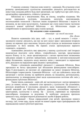 У нашому словнику з’явилося нове поняття – адвокація. На сучасному етапі 
розвитку громадянського суспільства адвокаційна діяльність розглядається як 
невід’ємна складова роботи будь-якої організації, що турбується про свій статус, 
організаційну спроможність, стійкість і розвиток. 
Бібліотеки не є виключенням. Нам, як нікому, потрібна підтримка. Ми 
маємо переконати політиків, посадовців, депутатів, книговидавців, 
постачальників технологій і багатьох інших підтримати бібліотеки і надати їм 
визнання, на яке вони заслуговують. Адвокація має стати невід’ємною частиною 
діяльності кожної публічної бібліотеки – від бібліотечних лідерів до 
співробітників та прихильників серед членів громади. 
Це загадкове слово «адвокація» 
Адвокація – це спосіб мислення 
Дж. Долан 
Поняття «адвокація» (від грец. «ad» – тут, в даний момент» і «voca» – 
закликати) означає діяльність, що має на меті захист прав і просування інтересів 
громад чи окремих груп населення. Існують різні підходи до визначення поняття 
«адвокація» та його вимови. На перших етапах пропонувалися варіанти 
«адвокасі», «едвокасі». 
Адвокаційна діяльність вже присутня у нашому суспільстві: свої інтереси 
намагаються відстояти «діти війни», «чорнобильці», шахтарі, представники 
малого бізнесу та ін.; люди організовуються з метою протистояти незаконним 
забудовам скверів та дитячих майданчиків, махінаціям в житлово-комунальній 
сфері, беззаконню, змушують владу вносити зміни у законодавчі та нормативні 
акти, реагувати на порушення прав людини і громадянина. 
Одним з різновидів адвокаційної діяльності є адвокація бібліотек. Вона 
зародилася як метод просування ідеї збільшення фінансування книгозбірень. 
Зараз її розглядають як системні дії, спрямовані на захист інтересів бібліотек, 
бібліотекарів і користувачів. Адвокація бібліотек – «дії, що здійснюють люди або 
організації з метою впливу на прийняття рішень на місцевому, регіональному, 
національному та міжнародному рівні щодо вдосконалення політики або змін у 
фінансуванні публічних бібліотек». 
Таким чином, адвокація – серія дій, які застосовуються з метою привернути 
увагу до певних питань, змінюючи стан процесів у суспільстві. Це спланована, 
ретельно розроблена й послідовна діяльність щодо підвищення обізнаності в 
певній важливій для бібліотек проблемі урядовців, потенційних партнерів, 
грантодавців, суспільства в цілому. Це – зусилля, спрямовані на отримання 
книгозбірнею підтримки та розуміння. Їх необхідно докладати протягом 
тривалого часу, використовуючи різноманітні засоби й форми роботи. 
Мета адвокації – більш справедливий стан речей; просування певного 
погляду, ідеї, точки зору, групи людей чи певної справи через трансформацію або 
впровадження певної публічної практики. 
3 
 