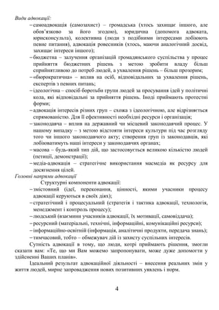 Види адвокації: 
-самоадвокація (самозахист) – громадська (хтось захищає іншого, але 
обов’язково за його згодою), юридична (допомога адвоката, 
юрисконсульта), колективна (люди з подібними інтересами лобіюють 
певне питання), адвокація ровесників (хтось, маючи аналогічний досвід, 
захищає інтереси іншого); 
-бюджетна – залучення організацій громадянського суспільства у процес 
прийняття бюджетних рішень з метою зробити владу більш 
сприйнятливою до потреб людей, а ухвалення рішень – більш прозорим; 
-«бюрократична» – вплив на осіб, відповідальних за ухвалення рішень, 
експертів з певних питань; 
-ідеологічна – спосіб боротьби групи людей за просування ідей у політичні 
кола, які відповідальні за прийняття рішень. Іноді приймають протестні 
форми; 
-адвокація інтересів різних груп – схожа з ідеологічною, але відрізняється 
спрямованістю. Для її ефективності необхідні ресурси і організація; 
-законодавча – вплив на державний чи місцевий законодавчий процес. У 
нашому випадку – з метою відстояти інтереси культури під час розгляду 
того чи іншого законодавчого акту; створення груп із законодавців, які 
лобіюватимуть наші інтереси у законодавчих органах; 
-масова – будь-який тип дій, що застосовується великою кількістю людей 
(петиції, демонстрації); 
-медіа-адвокація – стратегічне використання масмедіа як ресурсу для 
досягнення цілей. 
Головні напрями адвокації 
Структурні компоненти адвокації: 
-змістовний (ідеї, переконання, цінності, якими учасники процесу 
адвокації керуються в своїх діях); 
-стратегічний і процесуальний (стратегія і тактика адвокації, технологія, 
менеджмент і контроль процесу); 
-людський (взаємини учасників адвокації, їх мотивації, самовіддача); 
-ресурсний (матеріальні, технічні, інформаційні, комунікаційні ресурси); 
-інформаційно-освітній (інформація, аналітичні продукти, передача знань); 
-тимчасовий, тобто – обмежувач дій із захисту суспільних інтересів. 
Сутність адвокації в тому, що люди, котрі приймають рішення, змогли 
сказати вам: «Те, що ми Вам можемо запропонувати, може дуже допомогти у 
здійсненні Ваших планів». 
Ідеальний результат адвокаційної діяльності – внесення реальних змін у 
життя людей, мирне запровадження нових позитивних уявлень і норм. 
4 
 