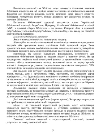 Важливість адвокації для бібліотек: може допомогти підвищити значення 
бібліотеки, створити для неї надійне «місце за столом», де приймаються важливі 
фінансові або політичні рішення, досягти загальних цілей сталого розвитку 
бібліотеки. Користувачі зможуть більше дізнатися про бібліотечні послуги та 
значення бібліотеки. 
Питаннями бібліотечної адвокації опікуються члени Української 
бібліотечної асоціації. Розроблено Програму Української бібліотечної асоціації 
(УБА) з адвокасі «Через бібліотеки – до знань». Створено блог з адвокації 
(http://advocacy-uba.at.ua/bloghttp://advocacy-uba.at.ua/blog), на якому ви зможете 
знайти корисні матеріали. 
Плануємо адвокаційну кампанію 
Якщо ми невдало плануємо, ми плануємо невдачу. 
Адвокаційна кампанія – комплексний механізм відстоювання справедливих 
інтересів або просування нових суспільних ідей, цінностей, норм. Вона 
проводиться, коли виникає необхідність змінити ставлення цільових аудиторій до 
бібліотеки, вирішити якісь конкретні проблеми, внести зміни в рішення тощо. 
Наприклад, вас хвилює відсутність фінансування, необхідного для 
поповнення бібліотечних фондів та надання послуг у повному обсязі. На це 
неодноразово нарікали ваші користувачі (записи у пропозиційних скриньках, 
зошитах обліку незадоволеного попиту, колективні листи на адресу органів 
влади) і підтвердили результати соціологічного дослідження (наприклад, 90% 
опитаних були незадоволені новими надходженнями). 
Які наслідки цієї ситуації? Місцева громада (особливо малозабезпечені її 
члени, молодь, діти з проблемних сімей, пенсіонери, які складають серед 
відвідувачів … %), буде позбавлена можливості отримати необхідну інформацію 
та задовольнити свої освітні, культурні, дозвіллєві потреби, не зможе реалізувати 
право на інформацію, зневіриться у місцевій владі, яка ось уже протягом 10 років 
не виділяє кошти на нові книг, а протягом 4 років – на передплату. 
Адвокаційні кампанії краще націлювати на вирішення стратегічних 
проблем, наприклад, на розширення доступу до Інтернету в бібліотеках регіону і 
запровадження нових бібліотечних послуг для громади, у т.ч. – й надання доступу 
до електронних версій книг та журналів. 
Далі виявляємо причини проблеми (дерево причин). Зосереджуємо увагу на 
тих проблемах, які можна змінити або покращити. 
Мета – це загальний стратегічний результат, якого організатори 
збираються досягти. Відчуйте різницю: а) отримати додаткові кошти; б) 
підвищити якість обслуговування місцевої громади за рахунок введення нових 
бібліотечних послуг; в) змінити ставлення органів місцевої влади до бібліотек; г) 
змінити політику розподілу бюджетних коштів на користь бібліотек. 
Тактичні завдання адвокації – короткострокові, конкретні, поточні 
результати на шляху до кінцевої мети. 
5 
 