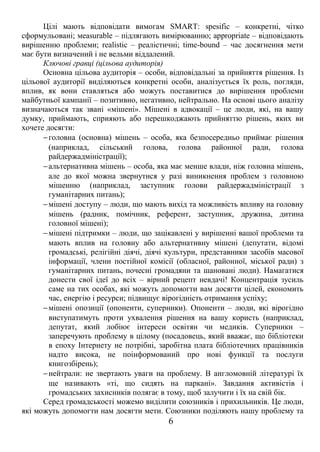Цілі мають відповідати вимогам SMART: spesific – конкретні, чітко 
сформульовані; мeasurable – підлягають вимірюванню; аppropriate – відповідають 
вирішенню проблеми; realistic – реалістичні; time-bound – час досягнення мети 
має бути визначений і не вельми віддалений. 
Ключові гравці (цільова аудиторія) 
Основна цільова аудиторія – особи, відповідальні за прийняття рішення. Із 
цільової аудиторії виділяються конкретні особи, аналізується їх роль, погляди, 
вплив, як вони ставляться або можуть поставитися до вирішення проблеми 
майбутньої кампанії – позитивно, негативно, нейтрально. На основі цього аналізу 
визначаються так звані «мішені». Мішені в адвокації – це люди, які, на вашу 
думку, приймають, сприяють або перешкоджають прийняттю рішень, яких ви 
хочете досягти: 
-головна (основна) мішень – особа, яка безпосередньо приймає рішення 
(наприклад, сільський голова, голова районної ради, голова 
райдержадміністрації); 
-альтернативна мішень – особа, яка має менше влади, ніж головна мішень, 
але до якої можна звернутися у разі виникнення проблем з головною 
мішенню (наприклад, заступник голови райдержадміністрації з 
гуманітарних питань); 
-мішені доступу – люди, що мають вихід та можливість впливу на головну 
мішень (радник, помічник, референт, заступник, дружина, дитина 
головної мішені); 
-мішені підтримки – люди, що зацікавлені у вирішенні вашої проблеми та 
мають вплив на головну або альтернативну мішені (депутати, відомі 
громадські, релігійні діячі, діячі культури, представники засобів масової 
інформації, члени постійної комісії (обласної, районної, міської ради) з 
гуманітарних питань, почесні громадяни та шановані люди). Намагатися 
донести свої ідеї до всіх – вірний рецепт невдачі! Концентрація зусиль 
саме на тих особах, які можуть допомогти вам досягти цілей, економить 
час, енергію і ресурси; підвищує вірогідність отримання успіху; 
-мішені опозиції (опоненти, суперники). Опоненти – люди, які вірогідно 
виступатимуть проти ухвалення рішення на вашу користь (наприклад, 
депутат, який лобіює інтереси освітян чи медиків. Суперники – 
заперечують проблему в цілому (посадовець, який вважає, що бібліотеки 
в епоху Інтернету не потрібні, заробітна плата бібліотечних працівників 
надто висока, не поінформований про нові функції та послуги 
книгозбірень); 
-нейтрали: не звертають уваги на проблему. В англомовній літературі їх 
ще називають «ті, що сидять на паркані». Завдання активістів і 
громадських захисників полягає в тому, щоб залучити і їх на свій бік. 
Серед громадськості можемо виділити союзників і прихильників. Це люди, 
які можуть допомогти нам досягти мети. Союзники поділяють нашу проблему та 
6 
 