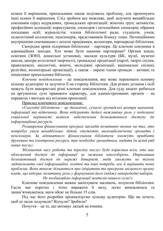 шляхи її вирішення, прихильники також поділяють проблему, але пропонують 
інші шляхи її вирішення. Слід зробити все можливе, щоб залучити якнайбільше 
союзників серед неурядових, громадських організацій; жіночих груп; активістів; 
професійних асоціацій; користувачів; спонсорів і потенційних спонсорів; обраних 
посадових осіб; журналістів; членів бібліотечної ради; студентів, учнів; 
педагогічний коллектив; пенсіонерів; представників бізнесу тощо. Потенційними 
внутрішніми союзниками є штатні працівники, волонтери, партнерські бібліотеки. 
Своєрідна армія підтримки бібліотеки – партнери. Це ключові союзники в 
адвокаційних заходах. Хто може бути нашими партнерами? Органи влади, 
освітяни (ЗОНЗ, дошкільні установи), заклади культури (БК, музеї, музичні 
школи, центри естетичної творчості), громадські організації (партії, творчі спілки, 
правозахисні, екологічні, жіночі, молодіжні організації, національні спілки), 
релігійні, волонтерські організації), а також – окремі члени громади – активні та 
ініціативні прихильники бібліотек. 
Ключове повідомлення – це повідомлення, яке може переконати основну 
цільову аудиторію та залучити її на сторону бібліотеки. Для різних установ і осіб 
можуть бути використані різні ключові повідомлення. Для суду акцент робиться 
на аргументах суто правового характеру, для адміністративних органів – на 
перевагах і вигодах від втілення пропозиції. 
Приклад ключового повідомлення: 
«Сьогодні бібліотеки – це динамічні, сучасні громадські центри навчання, 
інформації та відпочинку. Вони відіграють дедалі важливішу роль у подоланні 
соціальної нерівності шляхом забезпечення безкоштовного доступу до 
інформаційних ресурсів. 
Розширення фінансування програм закладів позитивно вплине на тих, хто 
потребує уваги якнайбільше: дітей, студентів, малозабезпечених громадян і 
пенсіонерів. За адекватного фінансування бібліотеки зможуть придбати 
друковані та електронні ресурси, так необхідні громадянам, надати їм цілий ряд 
нових послуг. 
Збільшення часу роботи та переліку послуг буде корисним всім, хто має 
обмежений доступ до інформації за межами книгозбірень. Отримавши 
безкоштовний доступ до мережі Інтернет, люди зможуть не тільки 
задовольнити свої інформаційні, освітні та інші потреби, але й вирішити певні 
проблеми. Вони також дізнаються про ініціативи та програми місцевого органу 
влади, що відіграє позитивну роль у формуванні його іміджу напередодні виборів. 
Не позбавляймо інформації жителів нашого села!». 
Ключове повідомлення можна закінчувати закликом, лозунгом бібліотеки. 
Гасло має коротко і чітко виражати її мету, легко вимовлятися та 
запам’ятовуватися, мати обсяг не більше 15 слів. 
Під час його розробки проаналізуємо цільову аудиторію. Що ви хочете, 
щоб ці люди подумали? Відчули? Зробили? 
Почуття – це те, що мотивує людей на вчинки. 
7 
 