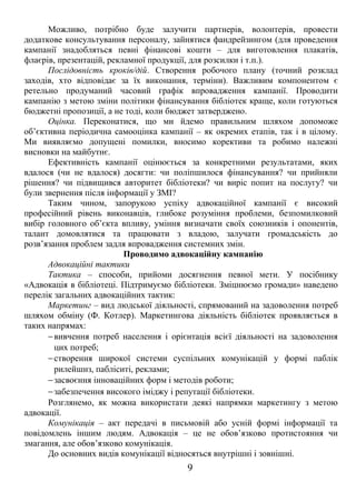 Можливо, потрібно буде залучити партнерів, волонтерів, провести 
додаткове консультування персоналу, зайнятися фандрейзингом (для проведення 
кампанії знадобляться певні фінансові кошти – для виготовлення плакатів, 
флаєрів, презентацій, рекламної продукції, для розсилки і т.п.). 
Послідовність кроків/дій. Створення робочого плану (точний розклад 
заходів, хто відповідає за їх виконання, терміни). Важливим компонентом є 
ретельно продуманий часовий графік впровадження кампанії. Проводити 
кампанію з метою зміни політики фінансування бібліотек краще, коли готуються 
бюджетні пропозиції, а не тоді, коли бюджет затверджено. 
Оцінка. Переконатися, що ми йдемо правильним шляхом допоможе 
об’єктивна періодична самооцінка кампанії – як окремих етапів, так і в цілому. 
Ми виявляємо допущені помилки, вносимо корективи та робимо належні 
висновки на майбутнє. 
Ефективність кампанії оцінюється за конкретними результатами, яких 
вдалося (чи не вдалося) досягти: чи поліпшилося фінансування? чи прийняли 
рішення? чи підвищився авторитет бібліотеки? чи виріс попит на послугу? чи 
були звернення після інформації у ЗМІ? 
Таким чином, запорукою успіху адвокаційної кампанії є високий 
професійний рівень виконавців, глибоке розуміння проблеми, безпомилковий 
вибір головного об’єкта впливу, уміння визначати своїх союзників і опонентів, 
талант домовлятися та працювати з владою, залучати громадськість до 
розв’язання проблем задля впровадження системних змін. 
Проводимо адвокаційну кампанію 
Адвокаційні тактики 
Тактика – способи, прийоми досягнення певної мети. У посібнику 
«Адвокація в бібліотеці. Підтримуємо бібліотеки. Зміцнюємо громади» наведено 
перелік загальних адвокаційних тактик: 
Маркетинг – вид людської діяльності, спрямований на задоволення потреб 
шляхом обміну (Ф. Котлер). Маркетингова діяльність бібліотек проявляється в 
таких напрямах: 
-вивчення потреб населення і орієнтація всієї діяльності на задоволення 
цих потреб; 
-створення широкої системи суспільних комунікацій у формі паблік 
рилейшнз, пабліситі, реклами; 
-засвоєння інноваційних форм і методів роботи; 
-забезпечення високого іміджу і репутації бібліотеки. 
Розглянемо, як можна використати деякі напрямки маркетингу з метою 
адвокації. 
Комунікація – акт передачі в письмовій або усній формі інформації та 
повідомлень іншим людям. Адвокація – це не обов’язково протистояння чи 
змагання, але обов’язково комунікація. 
До основних видів комунікації відносяться внутрішні і зовнішні. 
9 
 