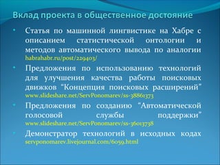 • Статья по машинной лингвистике на Хабре с 
описанием статистической онтологии и 
методов автоматического вывода по аналогии 
habrahabr.ru/post/229403/ 
• Предложения по использованию технологий 
для улучшения качества работы поисковых 
движков “Концепция поисковых расширений” 
www.slideshare.net/ServPonomarev/ss-38861373 
• Предложения по созданию “Автоматической 
голосовой службы поддержки” 
www.slideshare.net/ServPonomarev/ss-36013738 
• Демонстратор технологий в исходных кодах 
servponomarev.livejournal.com/6059.html 
 