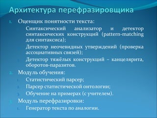 1. Оценщик понятности текста: 
1. Синтаксический анализатор и детектор 
синтаксических конструкций (pattern-matching 
для синтаксиса); 
2. Детектор неочевидных утверждений (проверка 
ассоциативных связей); 
3. Детектор тяжёлых конструкций – канцелярита, 
оборотов-паразитов. 
2. Модуль обучения: 
1. Статистический парсер; 
2. Парсер статистической онтологии; 
3. Обучение на примерах (с учителем). 
3. Модуль перефразировки: 
1. Генератор текста по аналогии. 
 