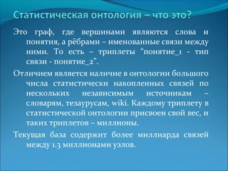 Это граф, где вершинами являются слова и 
понятия, а рёбрами – именованные связи между 
ними. То есть – триплеты “понятие_1 - тип 
связи - понятие_2”. 
Отличием является наличие в онтологии большого 
числа статистически накопленных связей по 
нескольких независимым источникам – 
словарям, тезаурусам, wiki. Каждому триплету в 
статистической онтологии присвоен свой вес, и 
таких триплетов – миллионы. 
Текущая база содержит более миллиарда связей 
между 1.3 миллионами узлов. 
 