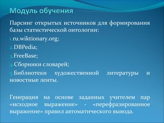 Парсинг открытых источников для формирования 
базы статистической онтологии: 
1.ru.wiktionary.org; 
2.DBPedia; 
3.FreeBase; 
4.Сборники словарей; 
5.Библиотеки художественной литературы и 
новостные ленты. 
Генерация на основе заданных учителем пар 
«исходное выражение» - «перефразированное 
выражение» правил автоматического вывода. 
 