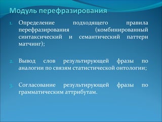 1. Определение подходящего правила 
перефразирования (комбинированный 
синтаксический и семантический паттерн 
матчинг); 
2. Вывод слов результирующей фразы по 
аналогии по связям статистической онтологии; 
3. Согласование результирующей фразы по 
грамматическим аттрибутам. 
 
