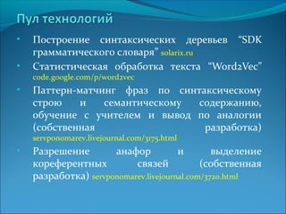 • Построение синтаксических деревьев “SDK 
грамматического словаря” solarix.ru 
• Статистическая обработка текста “Word2Vec” 
code.google.com/p/word2vec 
• Паттерн-матчинг фраз по синтаксическому 
строю и семантическому содержанию, 
обучение с учителем и вывод по аналогии 
(собственная разработка) 
servponomarev.livejournal.com/3175.html 
• Разрешение анафор и выделение 
кореферентных связей (собственная 
разработка) servponomarev.livejournal.com/3720.html 
 