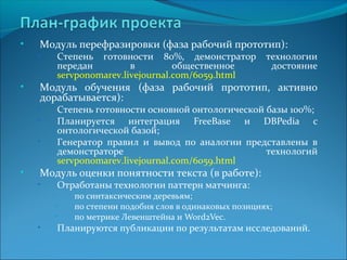 • Модуль перефразировки (фаза рабочий прототип): 
• Степень готовности 80%, демонстратор технологии 
передан в общественное достояние 
servponomarev.livejournal.com/6059.html 
• Модуль обучения (фаза рабочий прототип, активно 
дорабатывается): 
• Степень готовности основной онтологической базы 100%; 
• Планируется интеграция FreeBase и DBPedia с 
онтологической базой; 
• Генератор правил и вывод по аналогии представлены в 
демонстраторе технологий 
servponomarev.livejournal.com/6059.html 
• Модуль оценки понятности текста (в работе): 
• Отработаны технологии паттерн матчинга: 
• по синтаксическим деревьям; 
• по степени подобия слов в одинаковых позициях; 
• по метрике Левенштейна и Word2Vec. 
• Планируются публикации по результатам исследований. 
 